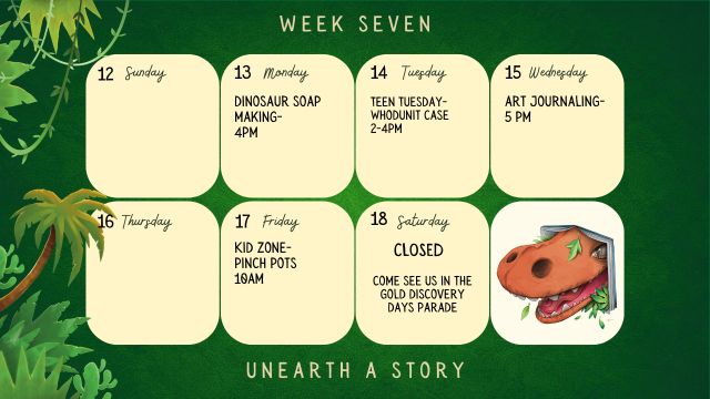 7/13/26 Last Day to Log Minutes 7/13/26 Dinosaur Soap Making @ 4pm 7/14/26 Teen Tuesday Whodunit Case @ 2-4pm 7/15/26 Art Journaling @ 5pm 7/17/26 Kid Zone Pinch Pots @ 10am 7/18/26 Library is Closed - Come see us in the Gold Discovery Parade