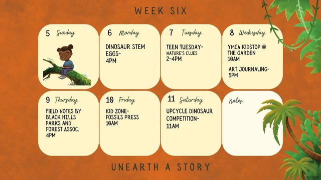 7/6/26 Dinosaur STEM Eggs @ 4pm 7/7/26 Teen Tuesday Nature's Clues @ 2-4pm 7/8/26 YMCA Kidstop @ the Garden @ 10am 7/8/26 Art Journaling @ 5pm 7/9/26 Field Notes by Black HIlls Parks and Forest Association @4pm 7/10/26 Kid Zone Fossil Press @ 10am 7/11/26 Upcycle Dinosaur Buiold Competition @ 10:30am