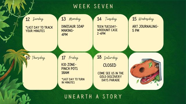 7/13/26 Last Day to Log Minutes 7/13/26 Dinosaur Soap Making @ 4pm 7/14/26 Teen Tuesday Whodunit Case @ 2-4pm 7/15/26 Art Journaling @ 5pm 7/17/26 Kid Zone Pinch Pots @ 10am 7/18/26 Library is Closed - Come see us in the Gold Discovery Parade